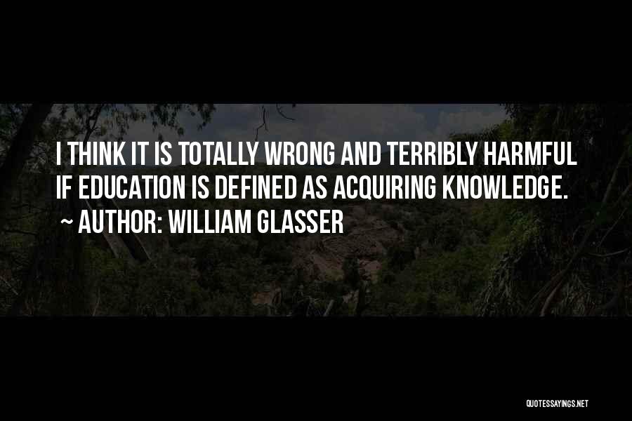 William Glasser Quotes: I Think It Is Totally Wrong And Terribly Harmful If Education Is Defined As Acquiring Knowledge.