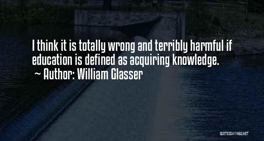 William Glasser Quotes: I Think It Is Totally Wrong And Terribly Harmful If Education Is Defined As Acquiring Knowledge.