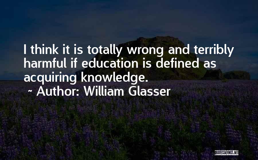 William Glasser Quotes: I Think It Is Totally Wrong And Terribly Harmful If Education Is Defined As Acquiring Knowledge.