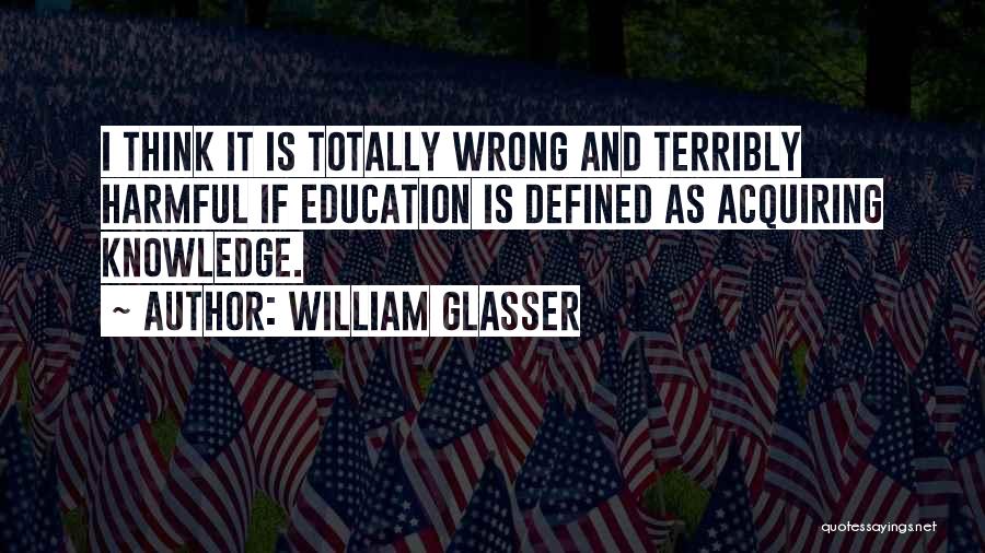 William Glasser Quotes: I Think It Is Totally Wrong And Terribly Harmful If Education Is Defined As Acquiring Knowledge.