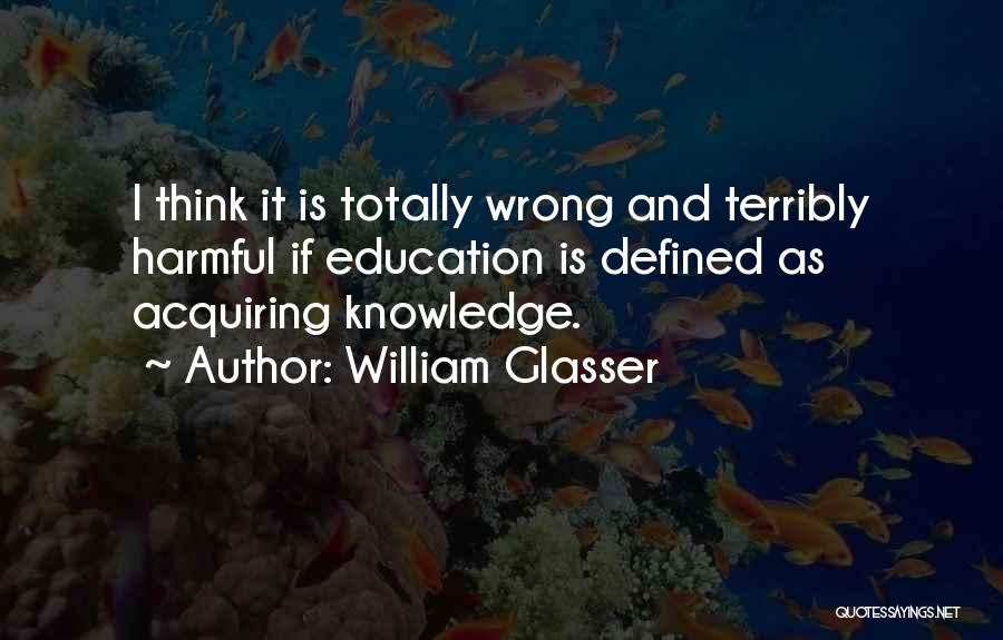 William Glasser Quotes: I Think It Is Totally Wrong And Terribly Harmful If Education Is Defined As Acquiring Knowledge.