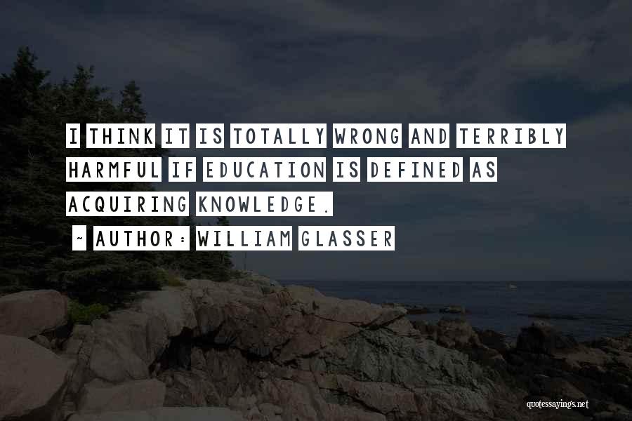 William Glasser Quotes: I Think It Is Totally Wrong And Terribly Harmful If Education Is Defined As Acquiring Knowledge.