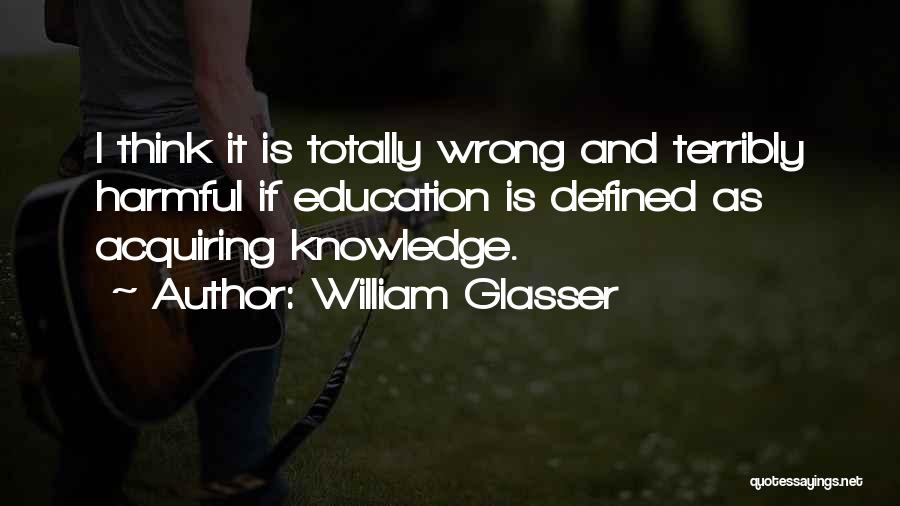 William Glasser Quotes: I Think It Is Totally Wrong And Terribly Harmful If Education Is Defined As Acquiring Knowledge.