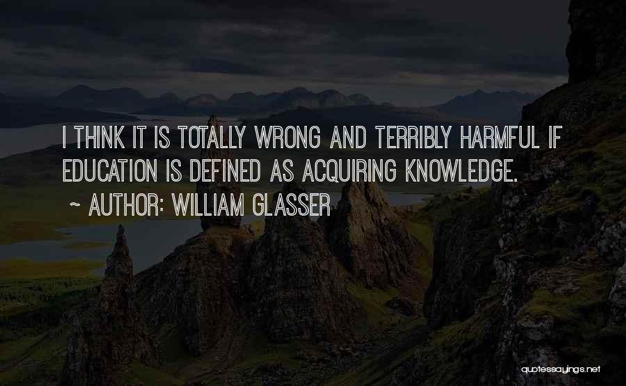 William Glasser Quotes: I Think It Is Totally Wrong And Terribly Harmful If Education Is Defined As Acquiring Knowledge.