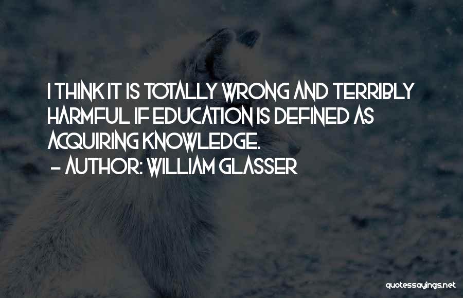 William Glasser Quotes: I Think It Is Totally Wrong And Terribly Harmful If Education Is Defined As Acquiring Knowledge.