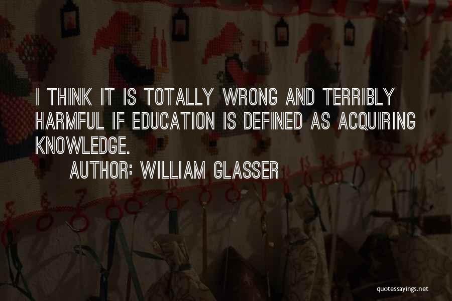 William Glasser Quotes: I Think It Is Totally Wrong And Terribly Harmful If Education Is Defined As Acquiring Knowledge.