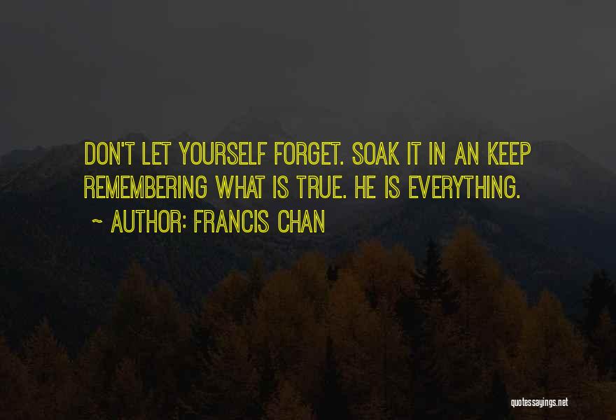 Francis Chan Quotes: Don't Let Yourself Forget. Soak It In An Keep Remembering What Is True. He Is Everything.