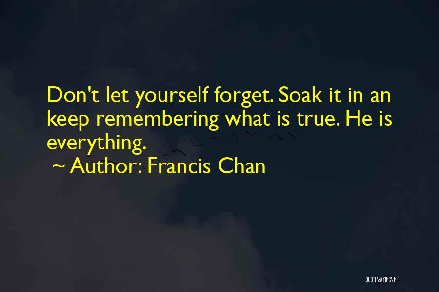 Francis Chan Quotes: Don't Let Yourself Forget. Soak It In An Keep Remembering What Is True. He Is Everything.
