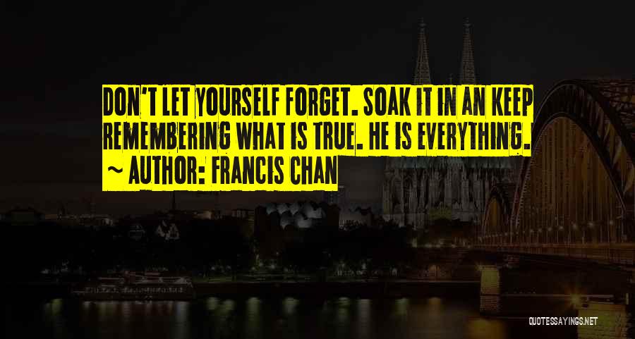 Francis Chan Quotes: Don't Let Yourself Forget. Soak It In An Keep Remembering What Is True. He Is Everything.