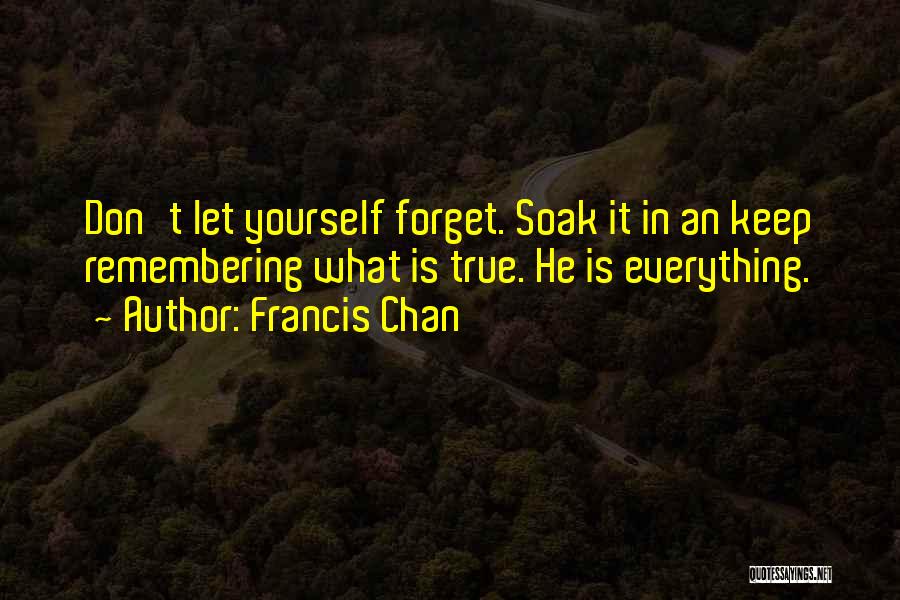 Francis Chan Quotes: Don't Let Yourself Forget. Soak It In An Keep Remembering What Is True. He Is Everything.
