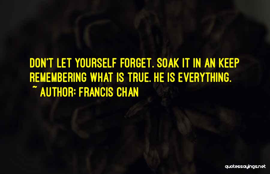 Francis Chan Quotes: Don't Let Yourself Forget. Soak It In An Keep Remembering What Is True. He Is Everything.