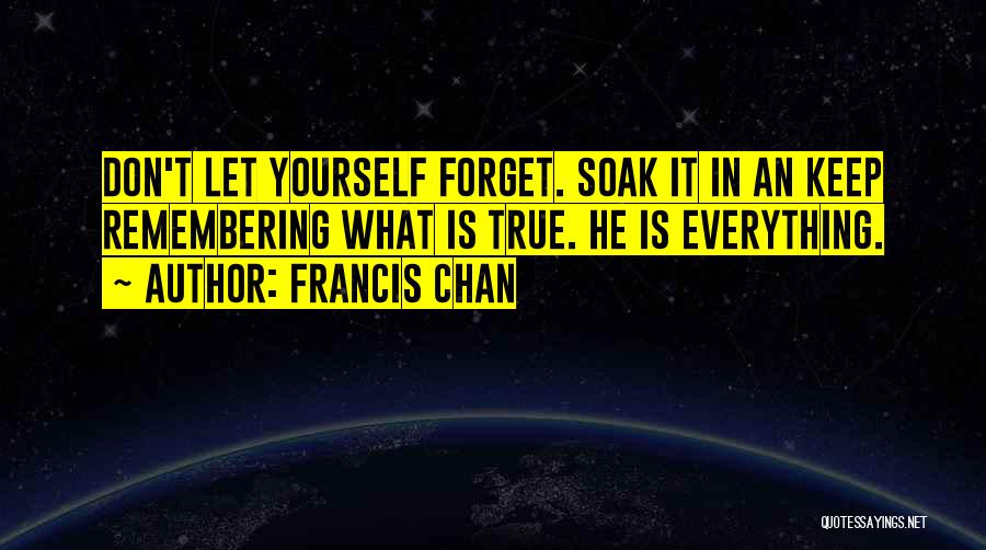 Francis Chan Quotes: Don't Let Yourself Forget. Soak It In An Keep Remembering What Is True. He Is Everything.