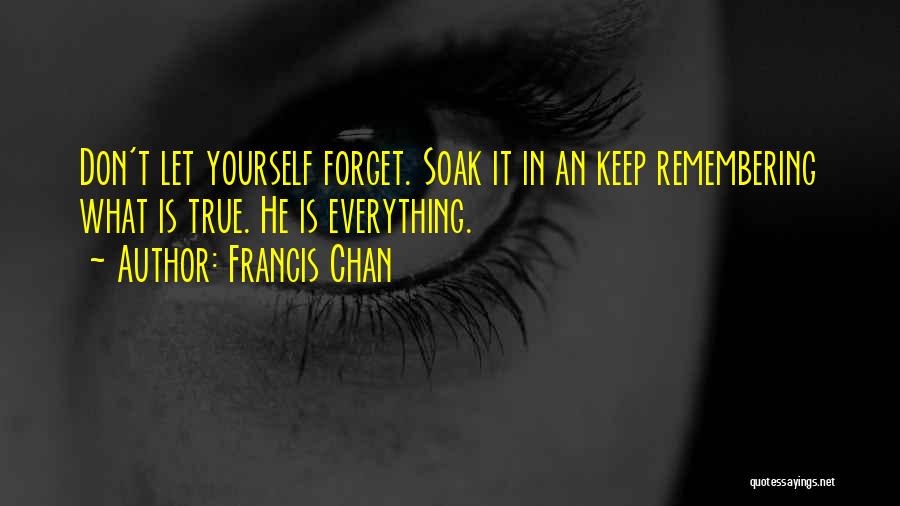 Francis Chan Quotes: Don't Let Yourself Forget. Soak It In An Keep Remembering What Is True. He Is Everything.