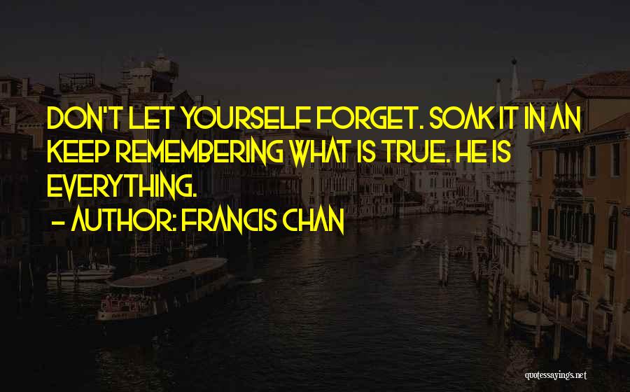 Francis Chan Quotes: Don't Let Yourself Forget. Soak It In An Keep Remembering What Is True. He Is Everything.