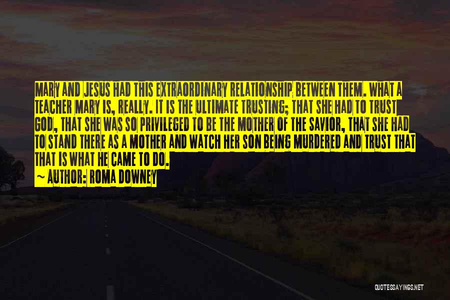 Roma Downey Quotes: Mary And Jesus Had This Extraordinary Relationship Between Them. What A Teacher Mary Is, Really. It Is The Ultimate Trusting;