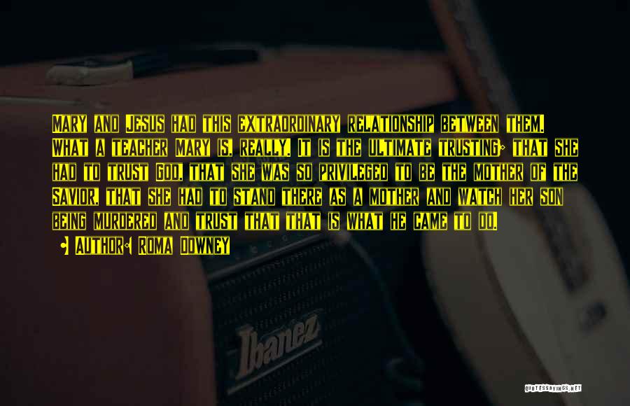 Roma Downey Quotes: Mary And Jesus Had This Extraordinary Relationship Between Them. What A Teacher Mary Is, Really. It Is The Ultimate Trusting;