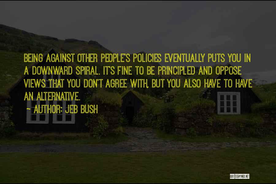 Jeb Bush Quotes: Being Against Other People's Policies Eventually Puts You In A Downward Spiral. It's Fine To Be Principled And Oppose Views