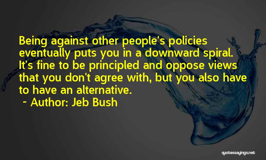 Jeb Bush Quotes: Being Against Other People's Policies Eventually Puts You In A Downward Spiral. It's Fine To Be Principled And Oppose Views