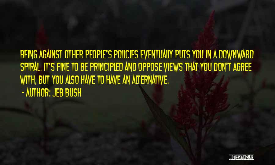 Jeb Bush Quotes: Being Against Other People's Policies Eventually Puts You In A Downward Spiral. It's Fine To Be Principled And Oppose Views