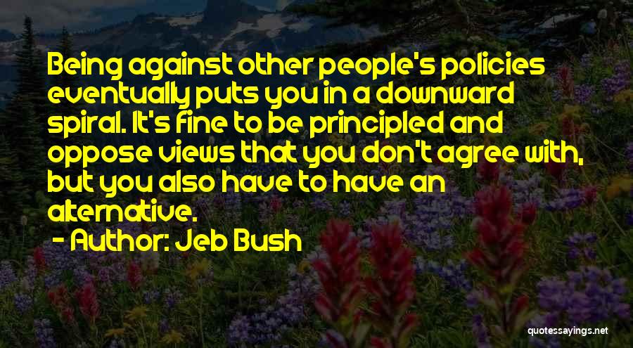 Jeb Bush Quotes: Being Against Other People's Policies Eventually Puts You In A Downward Spiral. It's Fine To Be Principled And Oppose Views