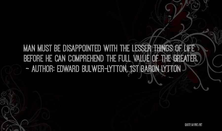 Edward Bulwer-Lytton, 1st Baron Lytton Quotes: Man Must Be Disappointed With The Lesser Things Of Life Before He Can Comprehend The Full Value Of The Greater.