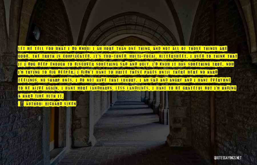 Richard Siken Quotes: Let Me Tell You What I Do Know: I Am More Than One Thing, And Not All Of Those Things