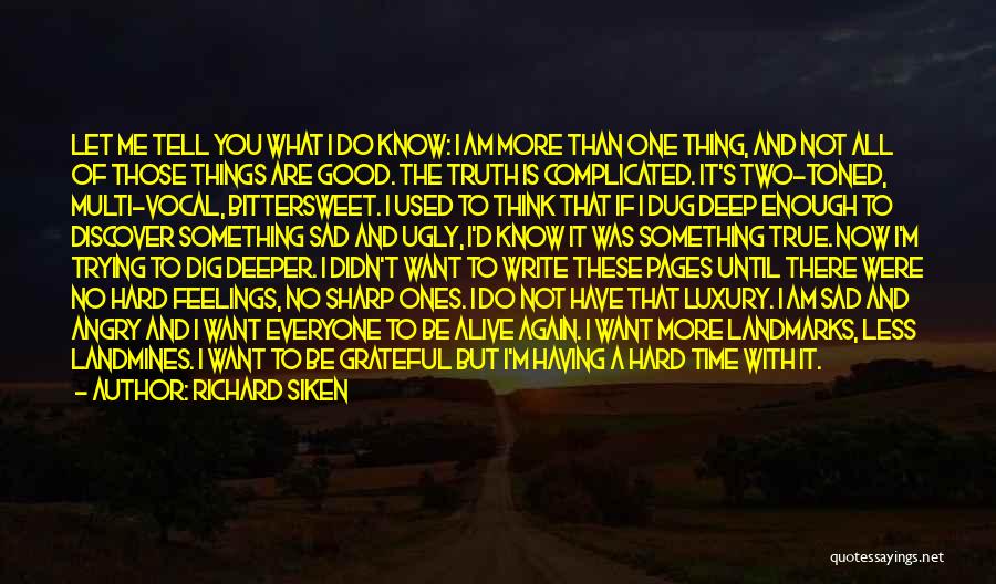 Richard Siken Quotes: Let Me Tell You What I Do Know: I Am More Than One Thing, And Not All Of Those Things