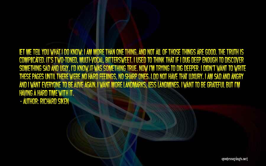 Richard Siken Quotes: Let Me Tell You What I Do Know: I Am More Than One Thing, And Not All Of Those Things