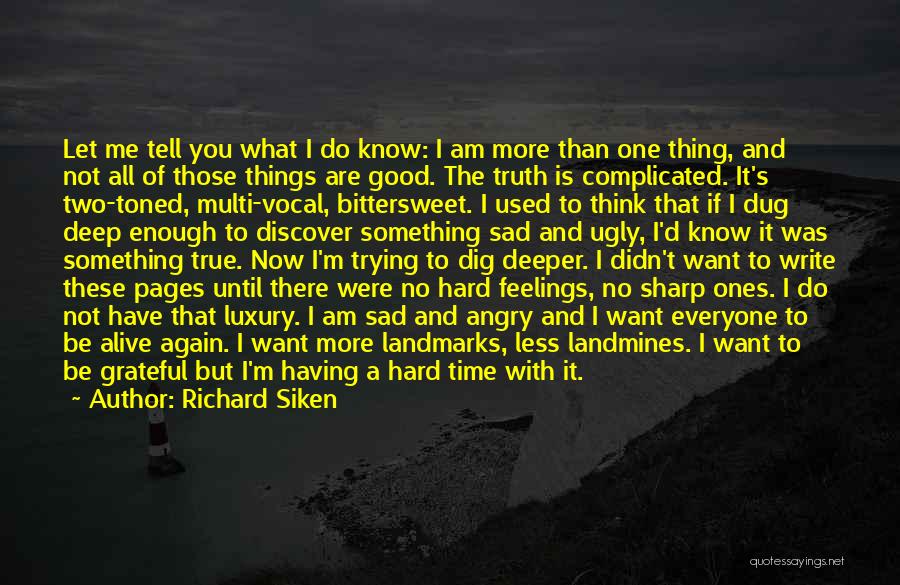 Richard Siken Quotes: Let Me Tell You What I Do Know: I Am More Than One Thing, And Not All Of Those Things