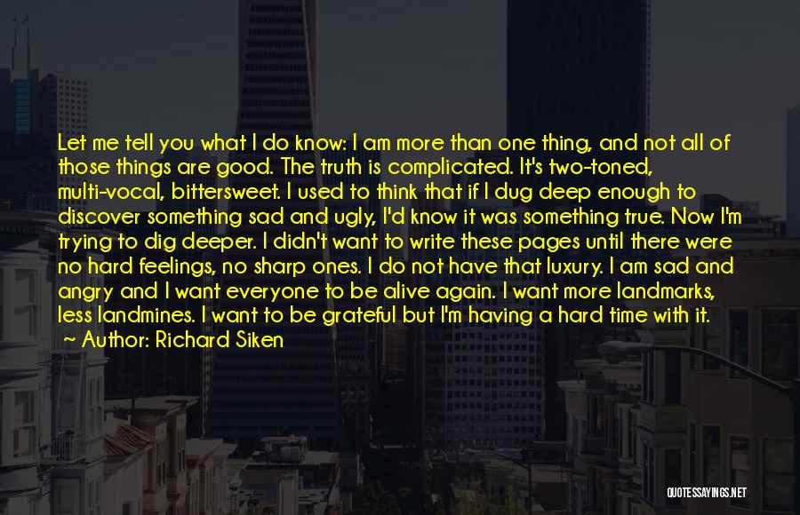 Richard Siken Quotes: Let Me Tell You What I Do Know: I Am More Than One Thing, And Not All Of Those Things