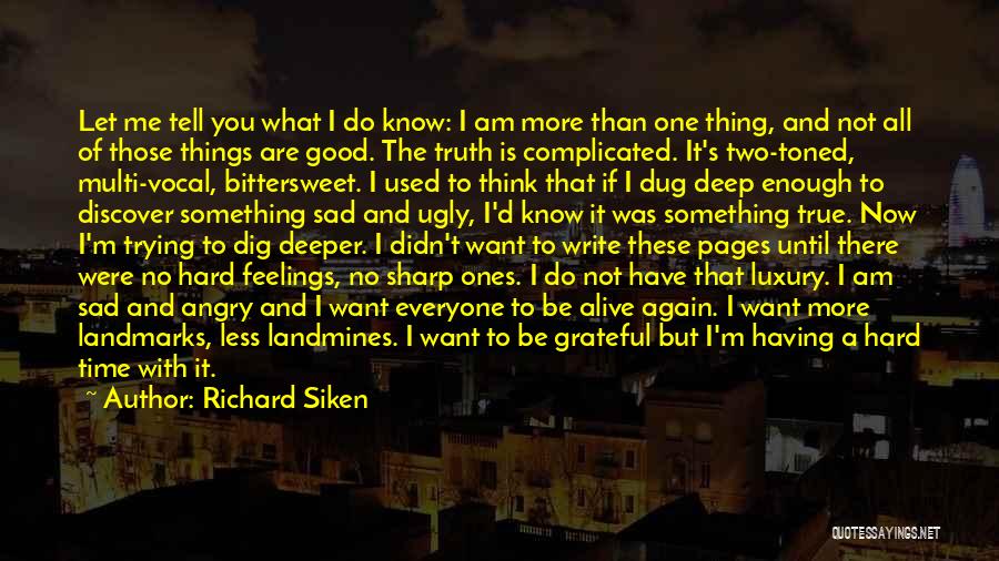 Richard Siken Quotes: Let Me Tell You What I Do Know: I Am More Than One Thing, And Not All Of Those Things