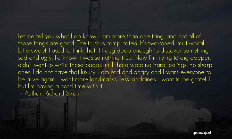 Richard Siken Quotes: Let Me Tell You What I Do Know: I Am More Than One Thing, And Not All Of Those Things