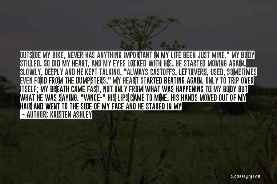 Kristen Ashley Quotes: Outside My Bike, Never Has Anything Important In My Life Been Just Mine. My Body Stilled, So Did My Heart,