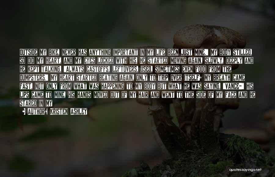 Kristen Ashley Quotes: Outside My Bike, Never Has Anything Important In My Life Been Just Mine. My Body Stilled, So Did My Heart,