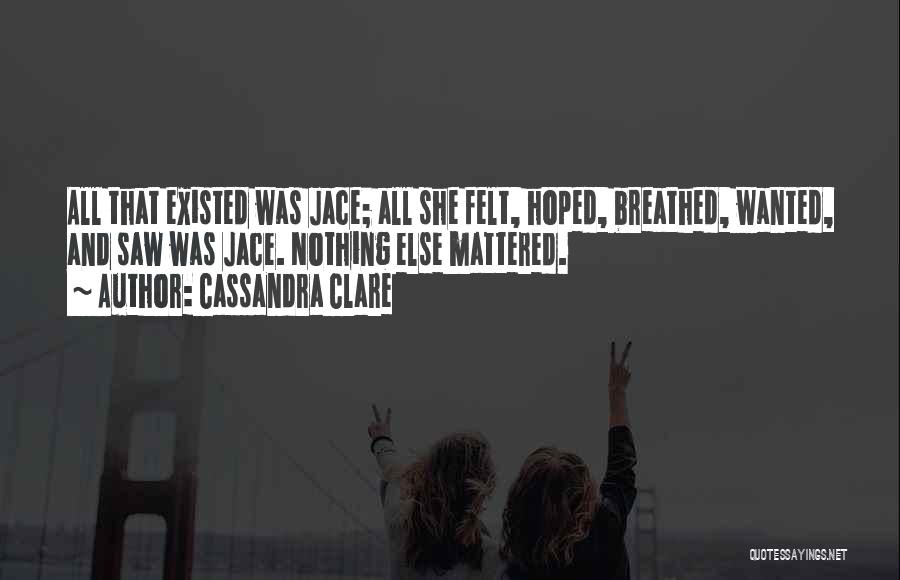Cassandra Clare Quotes: All That Existed Was Jace; All She Felt, Hoped, Breathed, Wanted, And Saw Was Jace. Nothing Else Mattered.