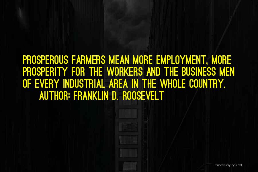 Franklin D. Roosevelt Quotes: Prosperous Farmers Mean More Employment, More Prosperity For The Workers And The Business Men Of Every Industrial Area In The