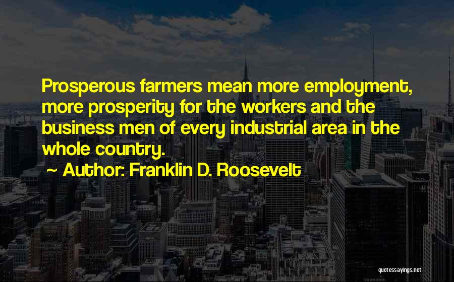Franklin D. Roosevelt Quotes: Prosperous Farmers Mean More Employment, More Prosperity For The Workers And The Business Men Of Every Industrial Area In The