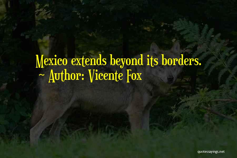 Vicente Fox Quotes: Mexico Extends Beyond Its Borders.