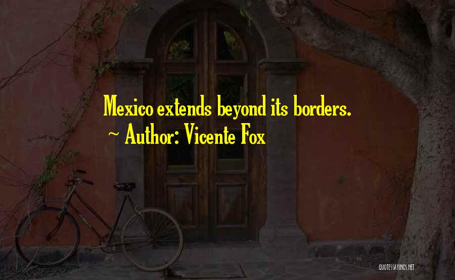 Vicente Fox Quotes: Mexico Extends Beyond Its Borders.