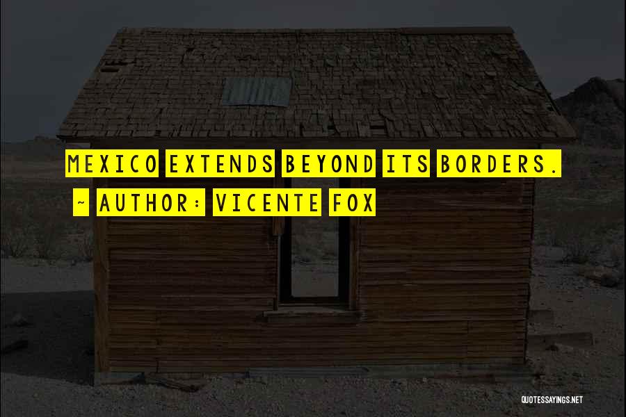 Vicente Fox Quotes: Mexico Extends Beyond Its Borders.