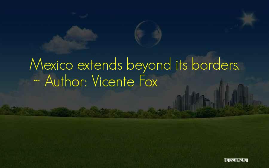 Vicente Fox Quotes: Mexico Extends Beyond Its Borders.