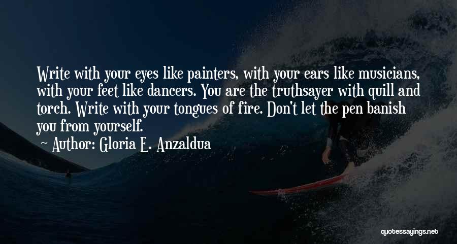 Gloria E. Anzaldua Quotes: Write With Your Eyes Like Painters, With Your Ears Like Musicians, With Your Feet Like Dancers. You Are The Truthsayer