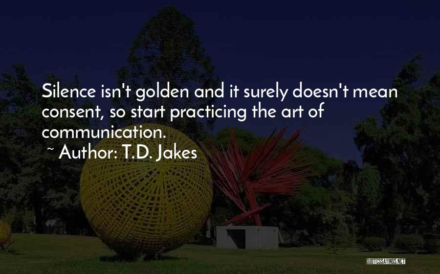 T.D. Jakes Quotes: Silence Isn't Golden And It Surely Doesn't Mean Consent, So Start Practicing The Art Of Communication.