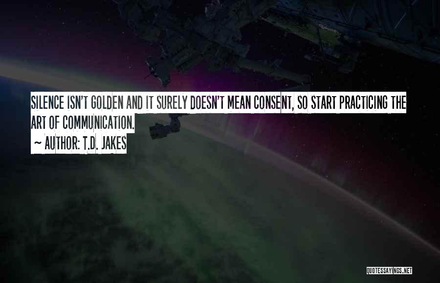 T.D. Jakes Quotes: Silence Isn't Golden And It Surely Doesn't Mean Consent, So Start Practicing The Art Of Communication.