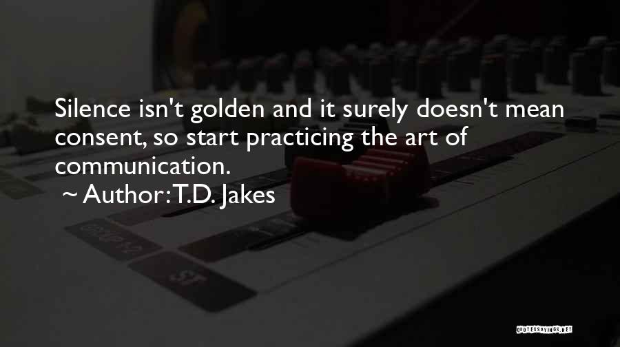 T.D. Jakes Quotes: Silence Isn't Golden And It Surely Doesn't Mean Consent, So Start Practicing The Art Of Communication.