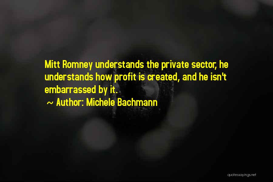 Michele Bachmann Quotes: Mitt Romney Understands The Private Sector, He Understands How Profit Is Created, And He Isn't Embarrassed By It.