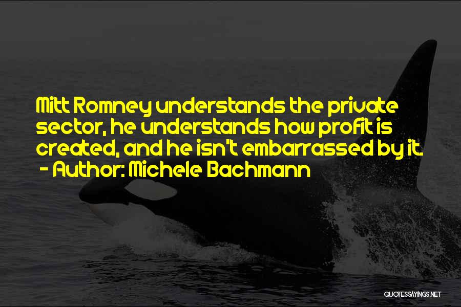 Michele Bachmann Quotes: Mitt Romney Understands The Private Sector, He Understands How Profit Is Created, And He Isn't Embarrassed By It.