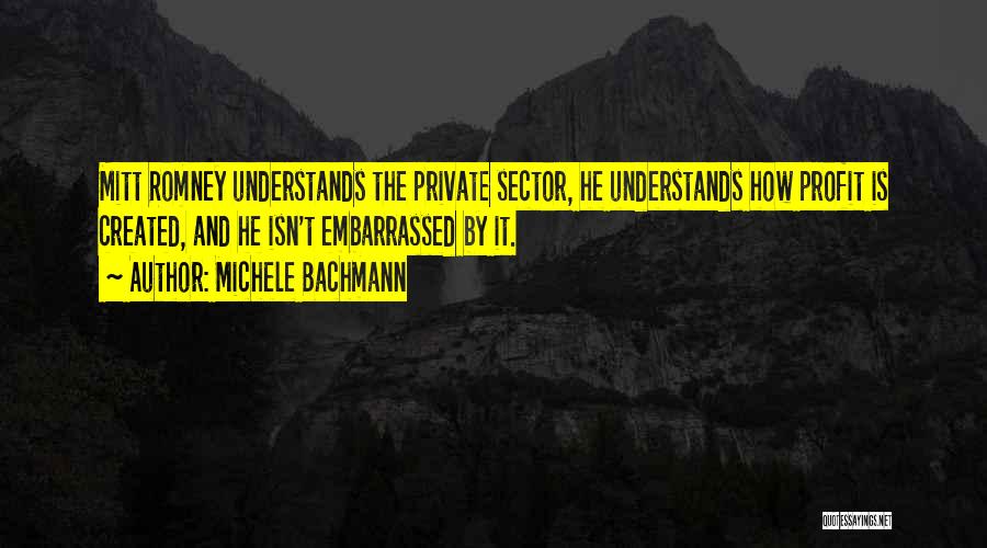 Michele Bachmann Quotes: Mitt Romney Understands The Private Sector, He Understands How Profit Is Created, And He Isn't Embarrassed By It.