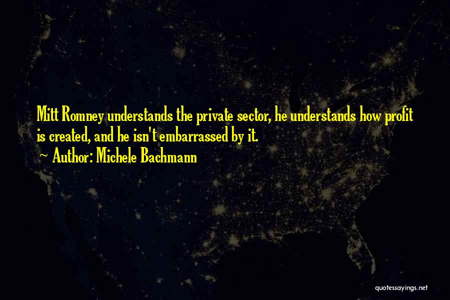 Michele Bachmann Quotes: Mitt Romney Understands The Private Sector, He Understands How Profit Is Created, And He Isn't Embarrassed By It.