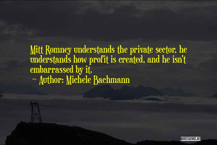 Michele Bachmann Quotes: Mitt Romney Understands The Private Sector, He Understands How Profit Is Created, And He Isn't Embarrassed By It.